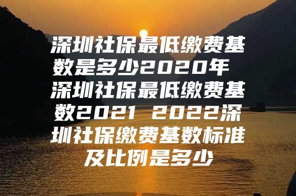 深圳社保最低缴费基数是多少2020年 深圳社保最低缴费基数2021 2022深圳社保缴费基数标准及比例是多少