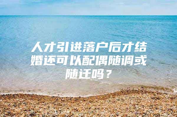 人才引进落户后才结婚还可以配偶随调或随迁吗？