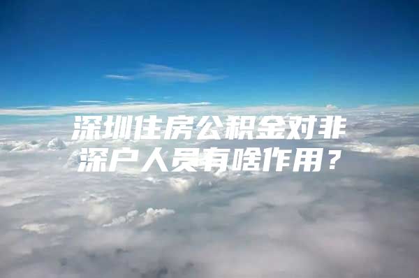 深圳住房公积金对非深户人员有啥作用？