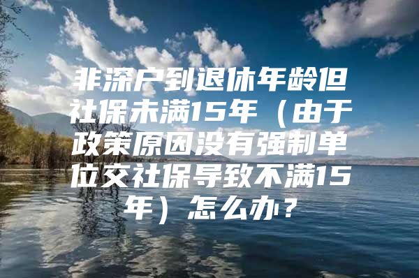 非深户到退休年龄但社保未满15年（由于政策原因没有强制单位交社保导致不满15年）怎么办？