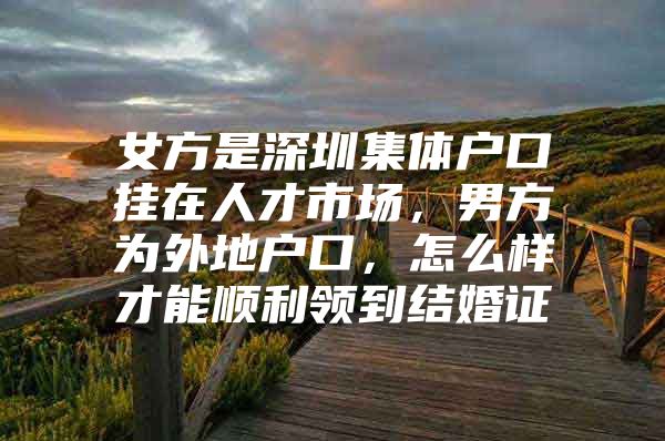 女方是深圳集体户口挂在人才市场，男方为外地户口，怎么样才能顺利领到结婚证