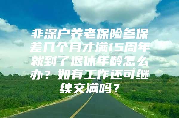 非深户养老保险参保差几个月才满15周年就到了退休年龄怎么办？如有工作还可继续交满吗？