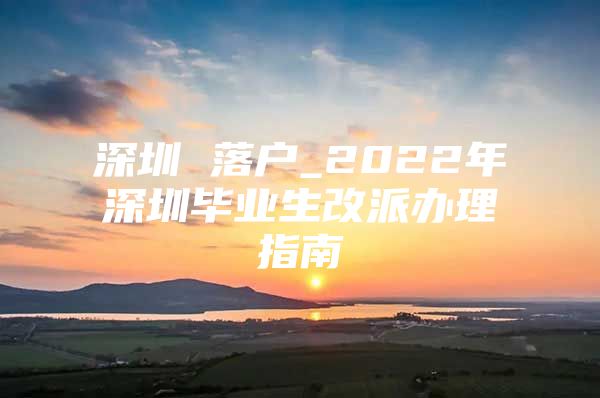 深圳 落户_2022年深圳毕业生改派办理指南