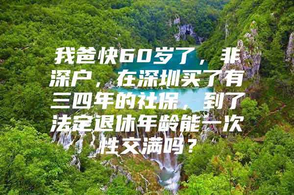 我爸快60岁了，非深户，在深圳买了有三四年的社保，到了法定退休年龄能一次性交满吗？