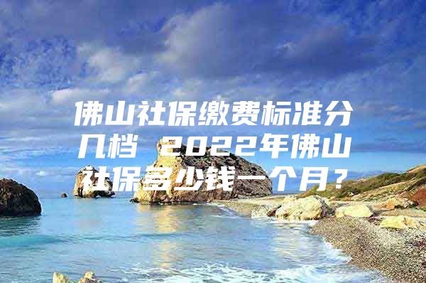 佛山社保缴费标准分几档 2022年佛山社保多少钱一个月？