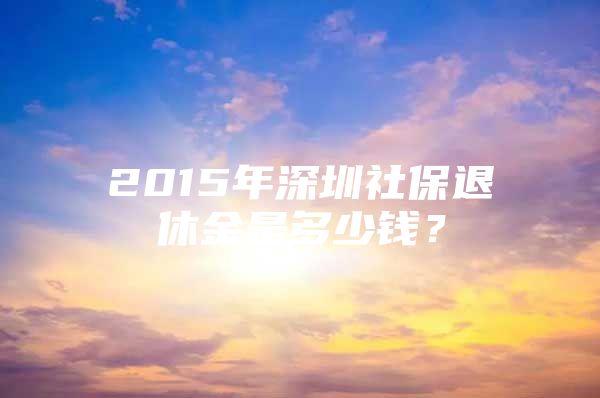 2015年深圳社保退休金是多少钱？