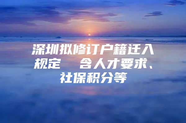 深圳拟修订户籍迁入规定  含人才要求、社保积分等