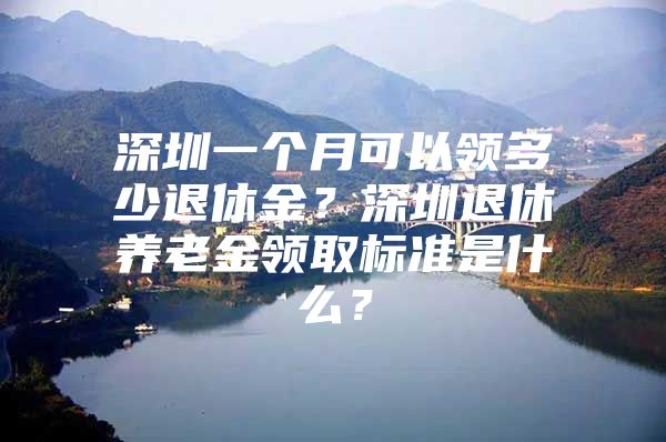 深圳一个月可以领多少退休金？深圳退休养老金领取标准是什么？