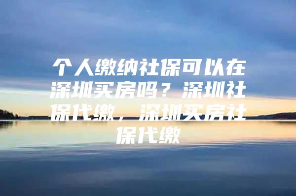 个人缴纳社保可以在深圳买房吗？深圳社保代缴，深圳买房社保代缴