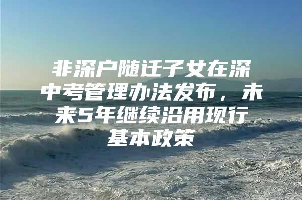 非深户随迁子女在深中考管理办法发布，未来5年继续沿用现行基本政策