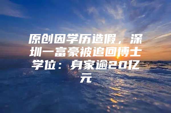 原创因学历造假，深圳一富豪被追回博士学位：身家逾20亿元