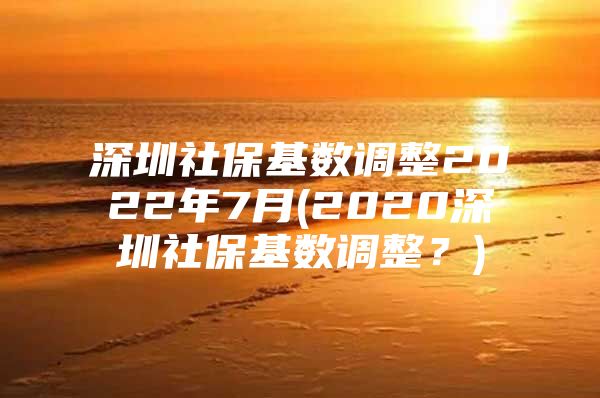 深圳社保基数调整2022年7月(2020深圳社保基数调整？)