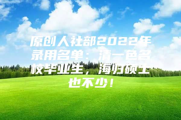 原创人社部2022年录用名单：清一色名校毕业生，海归硕士也不少！