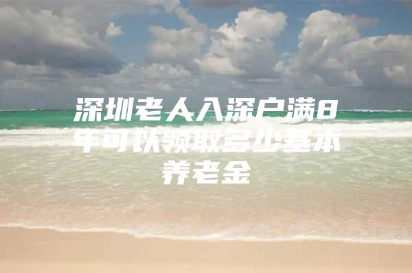 深圳老人入深户满8年可以领取多少基本养老金