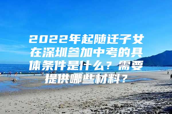 2022年起随迁子女在深圳参加中考的具体条件是什么？需要提供哪些材料？