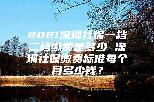 2021深圳社保一档二档缴费是多少 深圳社保缴费标准每个月多少钱？