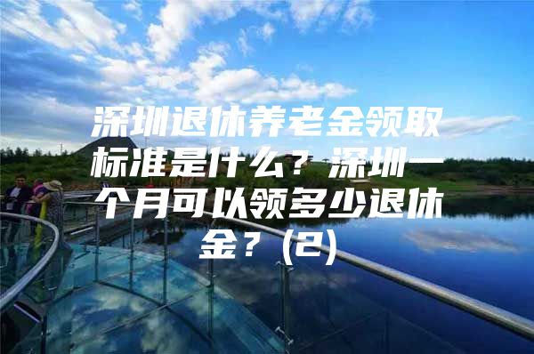 深圳退休养老金领取标准是什么？深圳一个月可以领多少退休金？(2)