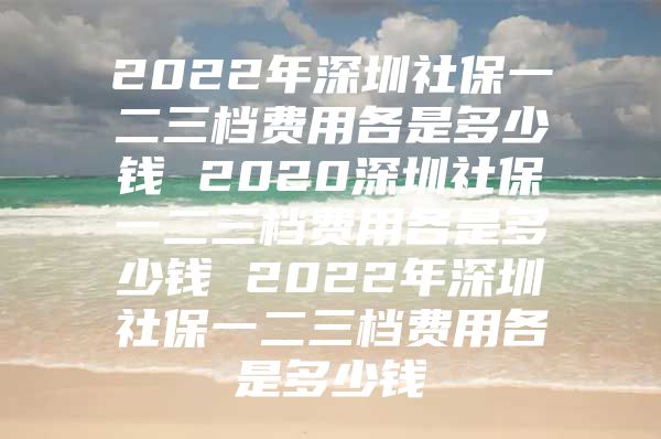 2022年深圳社保一二三档费用各是多少钱 2020深圳社保一二三档费用各是多少钱 2022年深圳社保一二三档费用各是多少钱