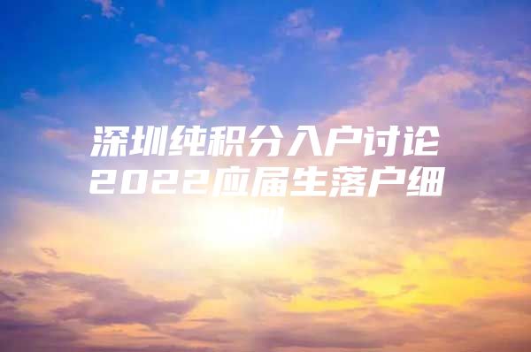 深圳纯积分入户讨论2022应届生落户细则