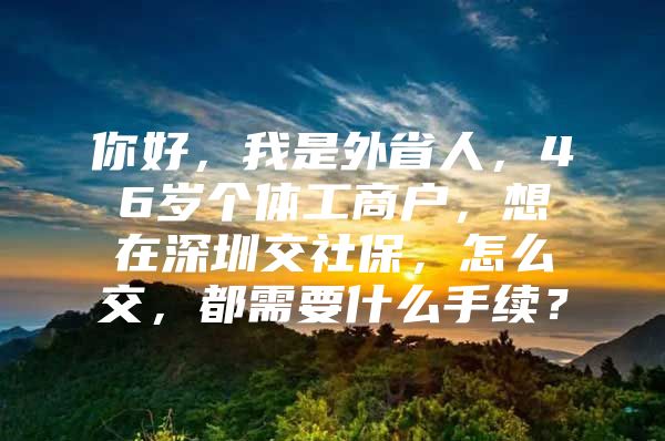 你好，我是外省人，46岁个体工商户，想在深圳交社保，怎么交，都需要什么手续？