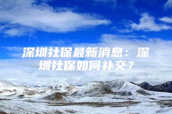 深圳社保最新消息：深圳社保如何补交？