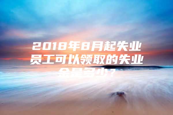 2018年8月起失业员工可以领取的失业金是多少？