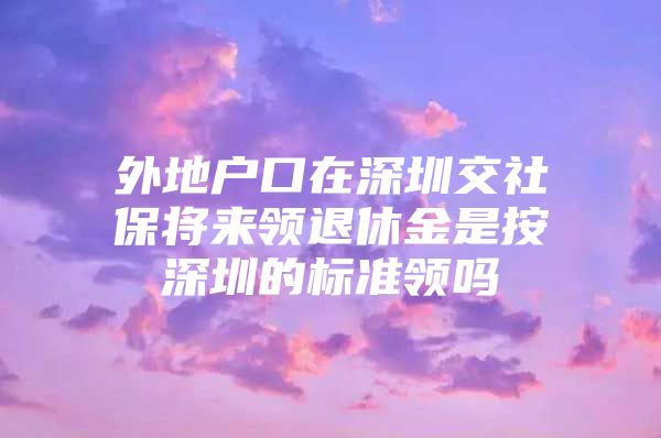 外地户口在深圳交社保将来领退休金是按深圳的标准领吗