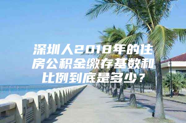 深圳人2018年的住房公积金缴存基数和比例到底是多少？