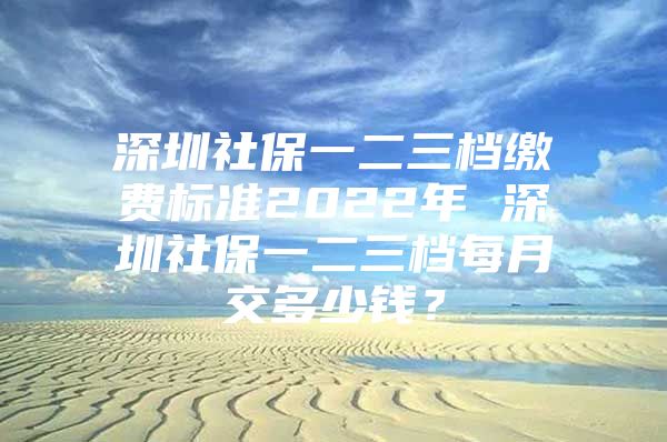 深圳社保一二三档缴费标准2022年 深圳社保一二三档每月交多少钱？