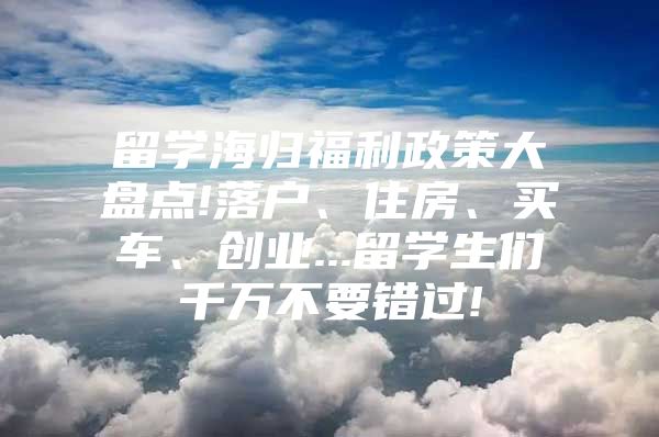 留学海归福利政策大盘点!落户、住房、买车、创业...留学生们千万不要错过!