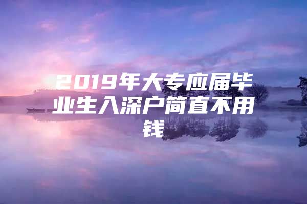 2019年大专应届毕业生入深户简直不用钱