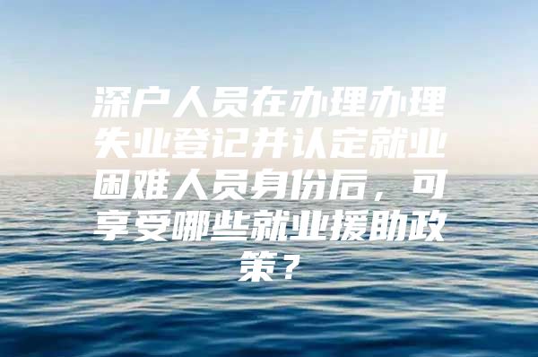 深户人员在办理办理失业登记并认定就业困难人员身份后，可享受哪些就业援助政策？