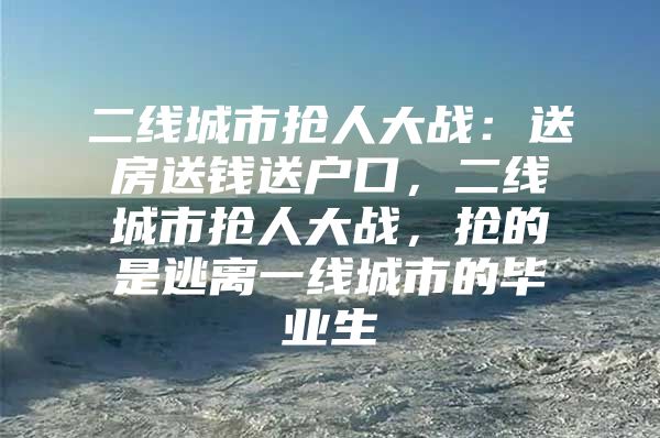 二线城市抢人大战：送房送钱送户口，二线城市抢人大战，抢的是逃离一线城市的毕业生