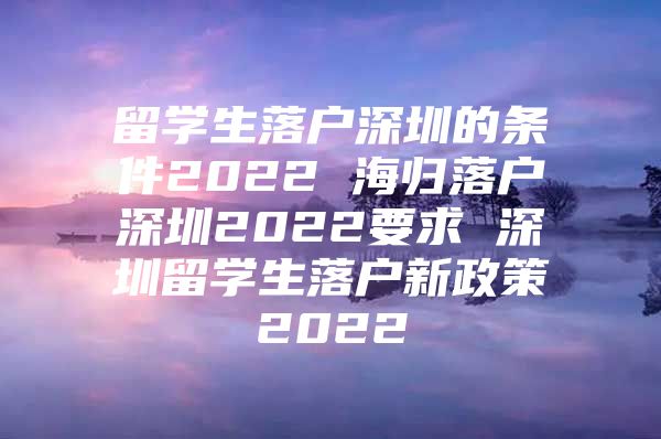 留学生落户深圳的条件2022 海归落户深圳2022要求 深圳留学生落户新政策2022