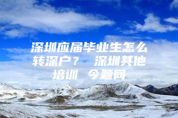 深圳应届毕业生怎么转深户？ 深圳其他培训 今题网