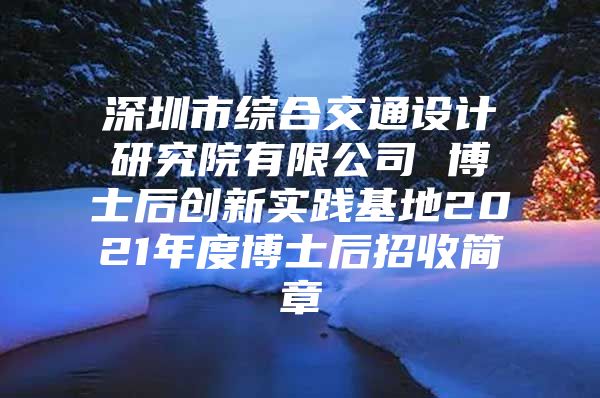 深圳市综合交通设计研究院有限公司 博士后创新实践基地2021年度博士后招收简章