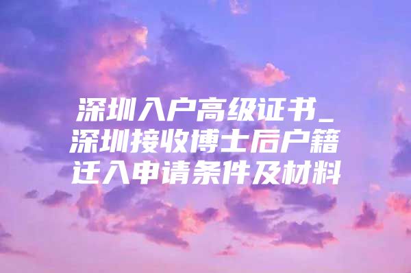 深圳入户高级证书_深圳接收博士后户籍迁入申请条件及材料