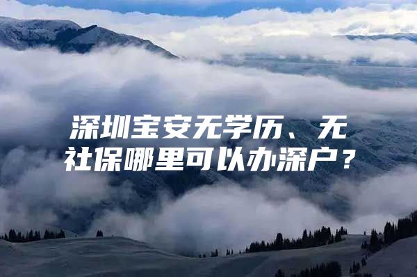 深圳宝安无学历、无社保哪里可以办深户？