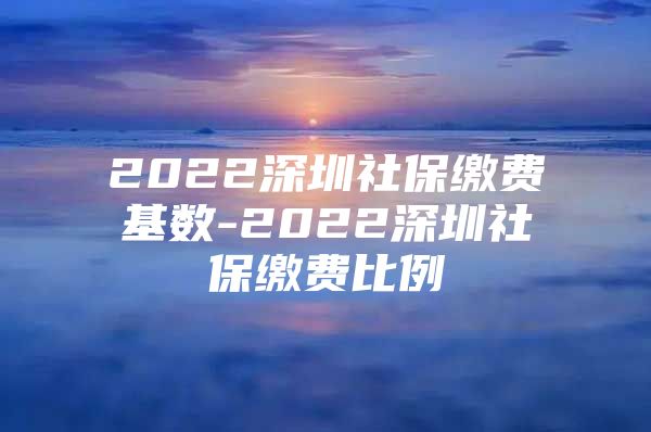 2022深圳社保缴费基数-2022深圳社保缴费比例