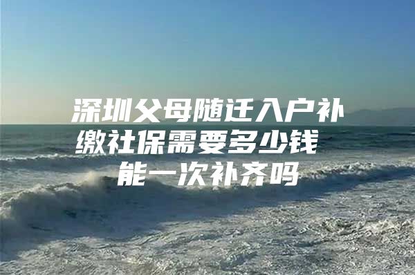 深圳父母随迁入户补缴社保需要多少钱 能一次补齐吗