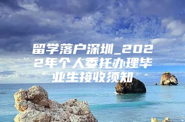 留学落户深圳_2022年个人委托办理毕业生接收须知