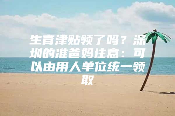 生育津贴领了吗？深圳的准爸妈注意：可以由用人单位统一领取