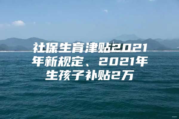 社保生育津贴2021年新规定、2021年生孩子补贴2万