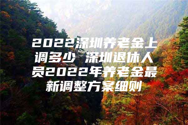 2022深圳养老金上调多少 深圳退休人员2022年养老金最新调整方案细则