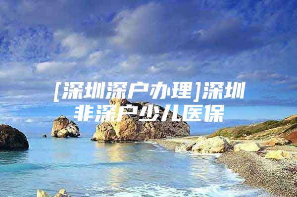 [深圳深户办理]深圳非深户少儿医保