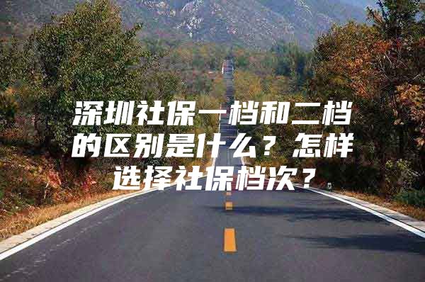 深圳社保一档和二档的区别是什么？怎样选择社保档次？