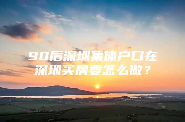 90后深圳集体户口在深圳买房要怎么做？