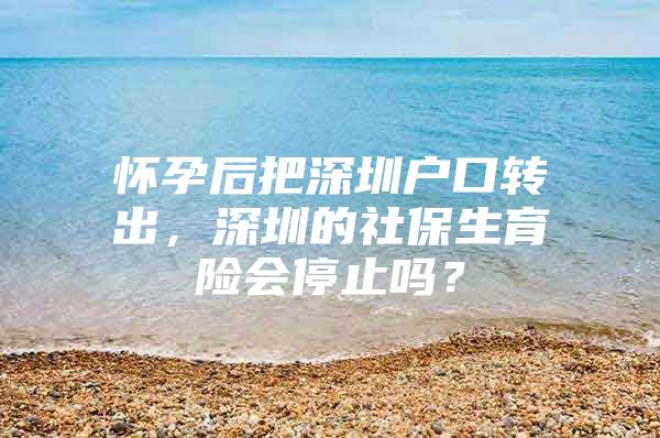 怀孕后把深圳户口转出，深圳的社保生育险会停止吗？