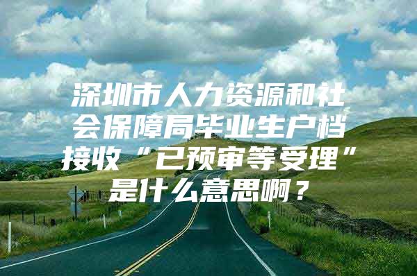 深圳市人力资源和社会保障局毕业生户档接收“已预审等受理”是什么意思啊？