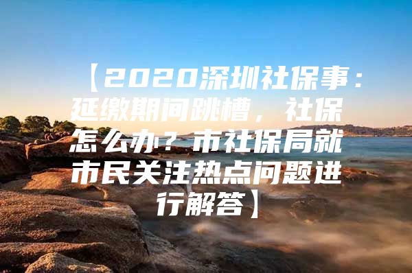 【2020深圳社保事：延缴期间跳槽，社保怎么办？市社保局就市民关注热点问题进行解答】